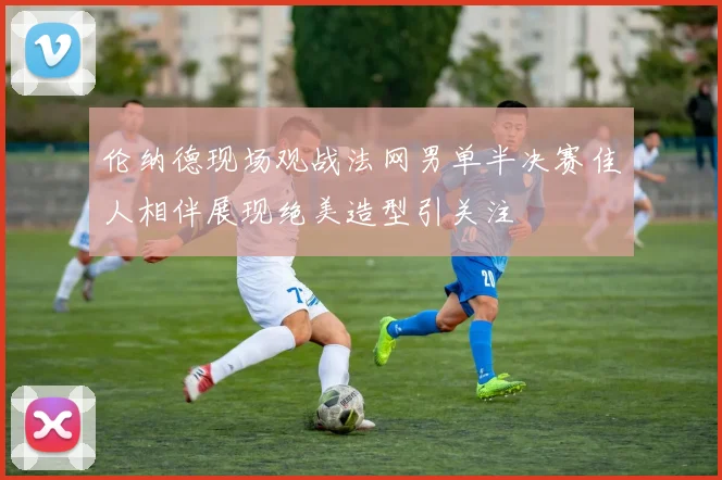 伦纳德现场观战法网男单半决赛佳人相伴展现绝美造型引关注