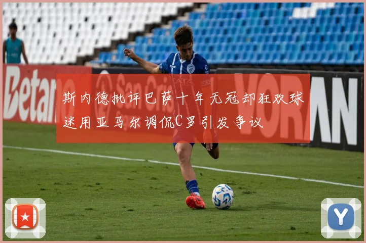 斯内德批评巴萨十年无冠却狂欢球迷用亚马尔调侃C罗引发争议