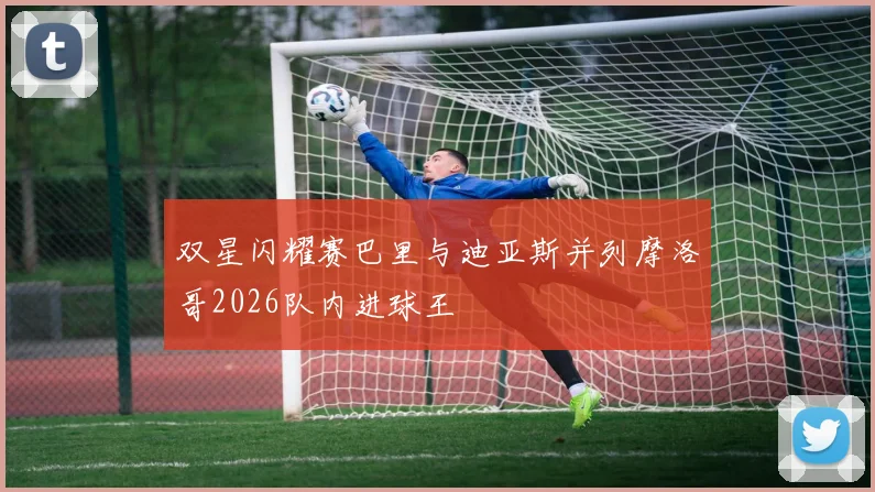 双星闪耀赛巴里与迪亚斯并列摩洛哥2026队内进球王