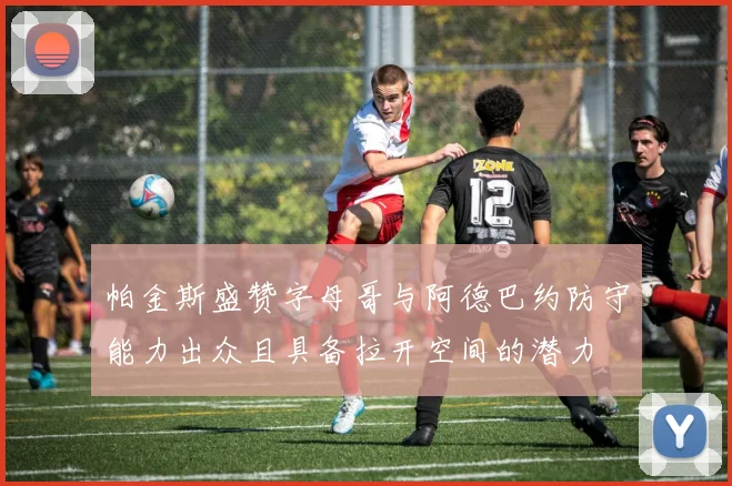 帕金斯盛赞字母哥与阿德巴约防守能力出众且具备拉开空间的潜力
