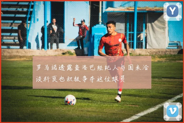 罗马诺透露查洛巴经纪人与国米洽谈科莫也积极争夺这位球员