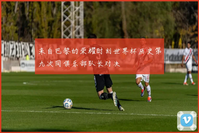 来自巴黎的荣耀时刻世界杯历史第九次同俱乐部队长对决