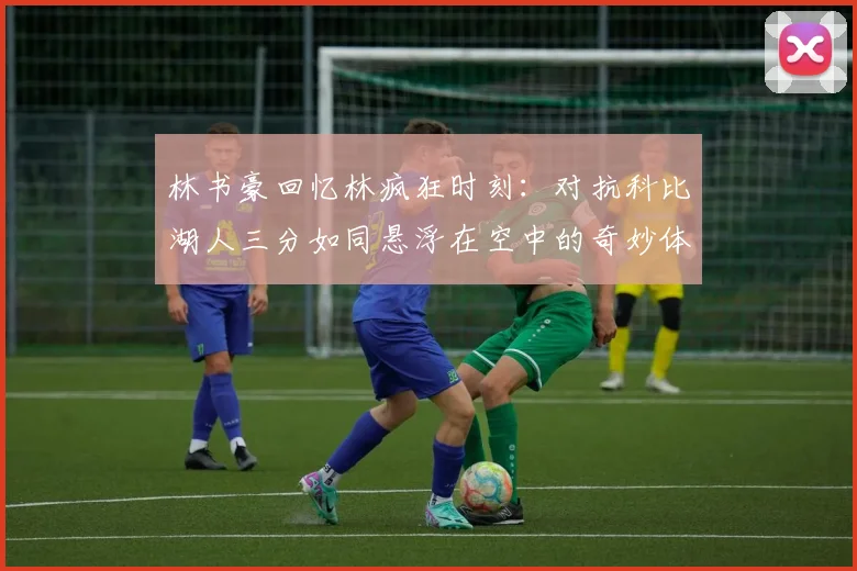 林书豪回忆林疯狂时刻：对抗科比湖人三分如同悬浮在空中的奇妙体验