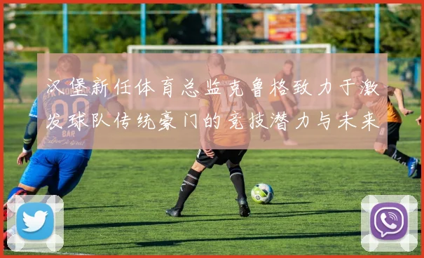 汉堡新任体育总监克鲁格致力于激发球队传统豪门的竞技潜力与未来发展