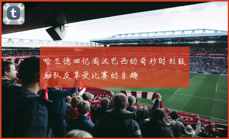 哈兰德回忆淘汰巴西的奇妙时刻鼓励队友享受比赛的乐趣