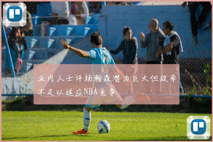 业内人士评杨瀚森潜力巨大但效率不足以适应NBA竞争