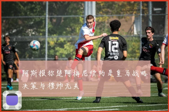 阿斯报称楚阿梅尼续约是皇马战略决策与穆帅无关