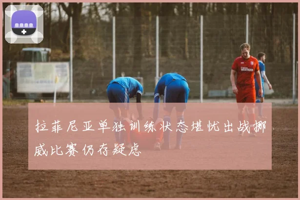 拉菲尼亚单独训练状态堪忧出战挪威比赛仍存疑虑