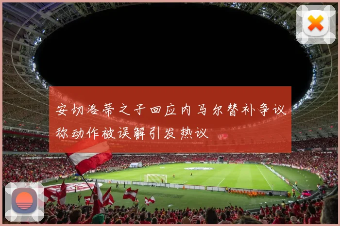 安切洛蒂之子回应内马尔替补争议称动作被误解引发热议