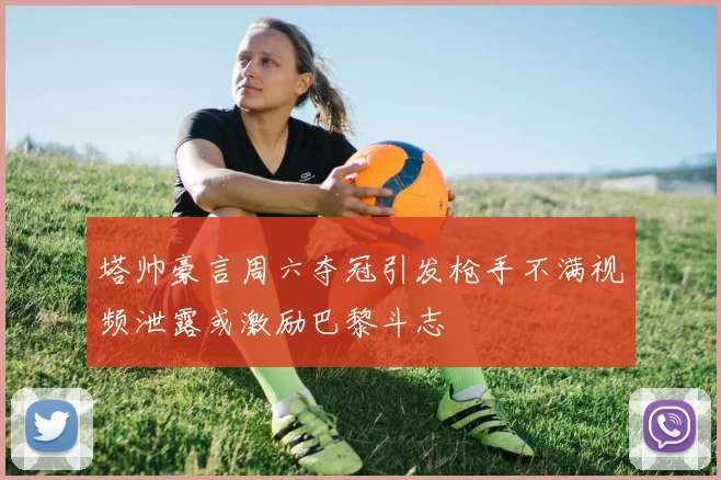 塔帅豪言周六夺冠引发枪手不满视频泄露或激励巴黎斗志