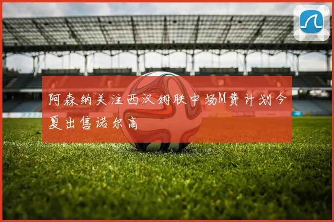 阿森纳关注西汉姆联中场M费计划今夏出售诺尔高
