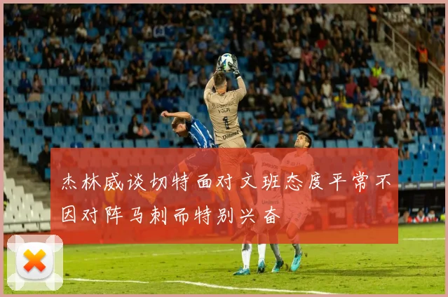 杰林威谈切特面对文班态度平常不因对阵马刺而特别兴奋