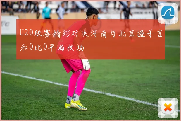 U20联赛精彩对决河南与北京握手言和0比0平局收场