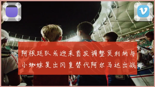 阿根廷队或迎来首发调整莫利纳与小蜘蛛复出冈皇替代阿尔马达出战